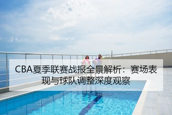 CBA夏季联赛战报全景解析：赛场表现与球队调整深度观察