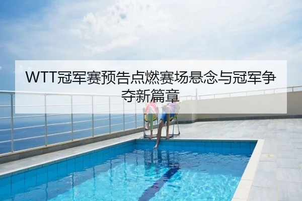 WTT冠军赛预告点燃赛场悬念与冠军争夺新篇章