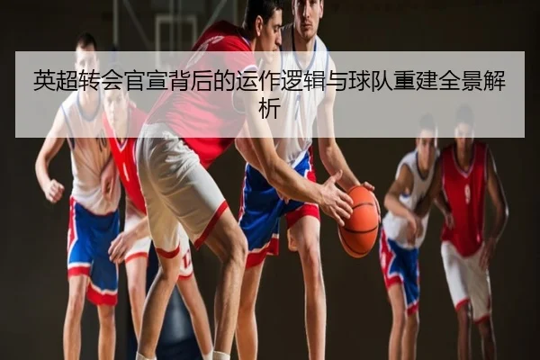英超转会官宣背后的运作逻辑与球队重建全景解析