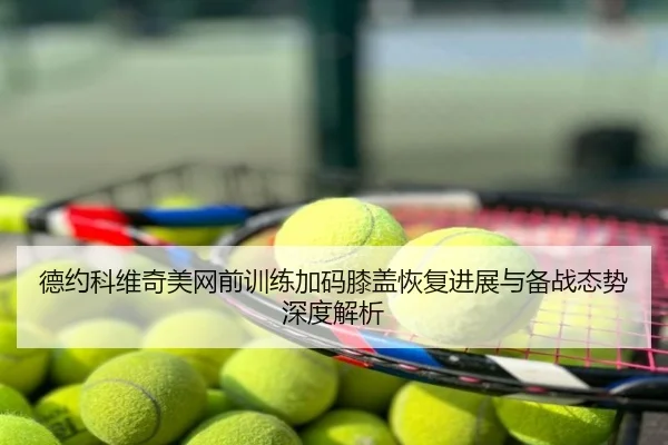 德约科维奇美网前训练加码膝盖恢复进展与备战态势深度解析