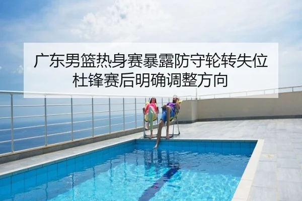 广东男篮热身赛暴露防守轮转失位 杜锋赛后明确调整方向