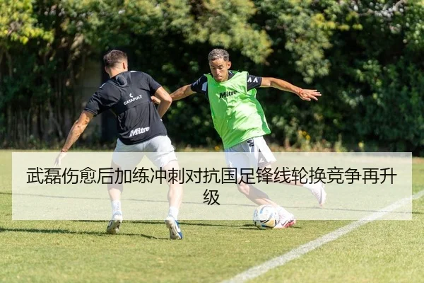 武磊伤愈后加练冲刺对抗国足锋线轮换竞争再升级