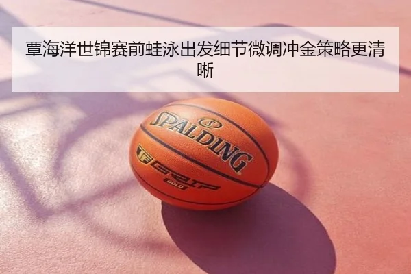 覃海洋世锦赛前蛙泳出发细节微调冲金策略更清晰