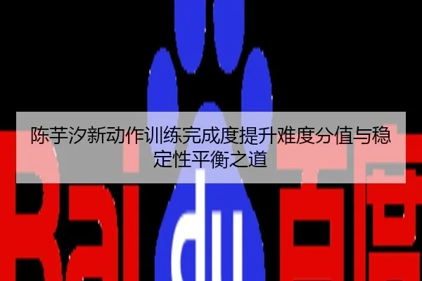 陈芋汐新动作训练完成度提升难度分值与稳定性平衡之道