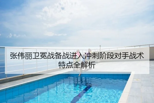 张伟丽卫冕战备战进入冲刺阶段对手战术特点全解析