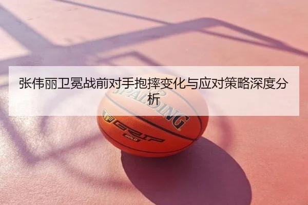 张伟丽卫冕战前对手抱摔变化与应对策略深度分析